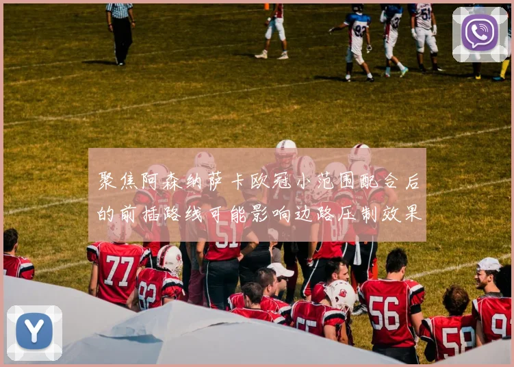 聚焦阿森纳萨卡欧冠小范围配合后的前插路线可能影响边路压制效果