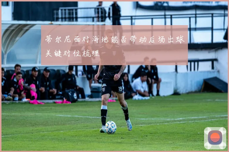 蒂尔尼面对海地能否带动后场出球关键对位梳理