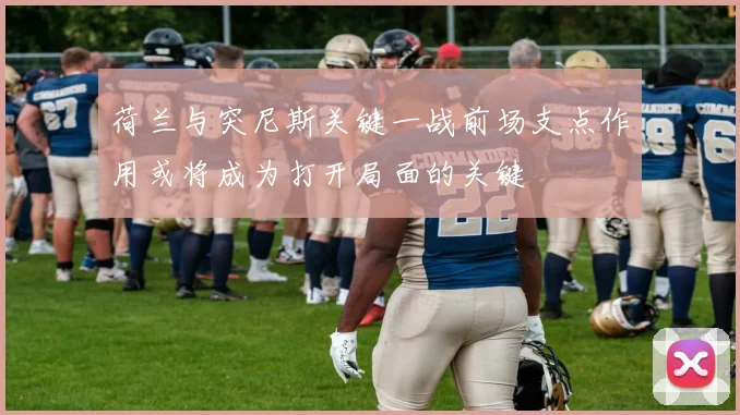 荷兰与突尼斯关键一战前场支点作用或将成为打开局面的关键