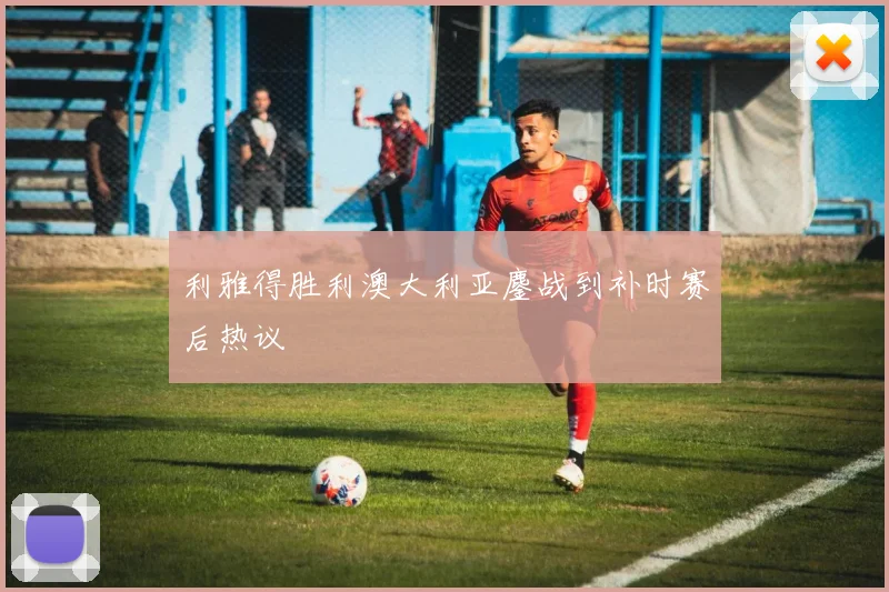 利雅得胜利澳大利亚鏖战到补时赛后热议