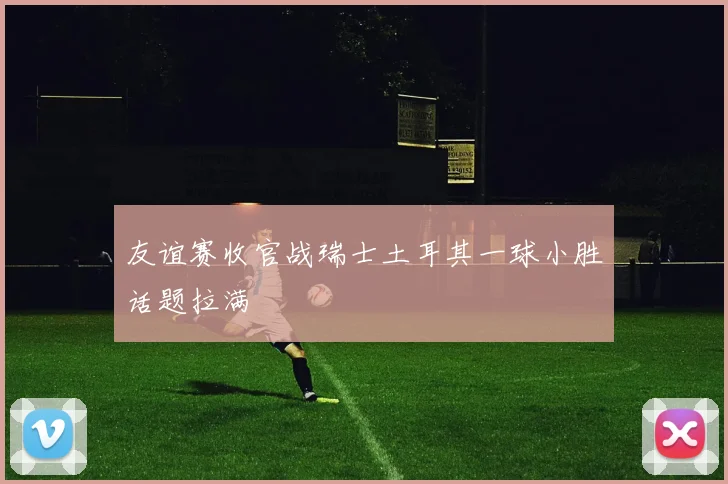 友谊赛收官战瑞士土耳其一球小胜话题拉满