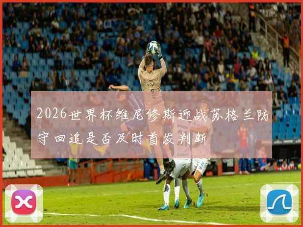 2026世界杯维尼修斯迎战苏格兰防守回追是否及时首发判断