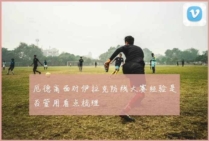 厄德高面对伊拉克防线大赛经验是否管用看点梳理