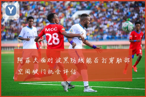 阿菲夫面对波黑防线能否打穿肋部空间破门机会评估