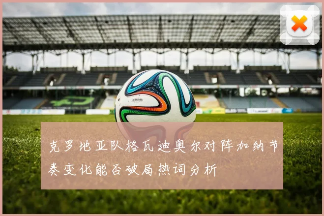 克罗地亚队格瓦迪奥尔对阵加纳节奏变化能否破局热词分析