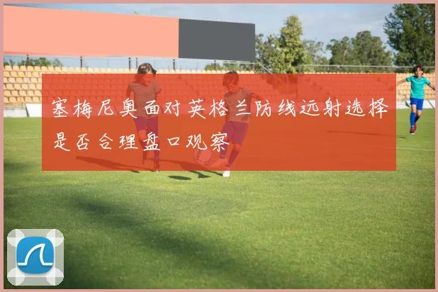 塞梅尼奥面对英格兰防线远射选择是否合理盘口观察