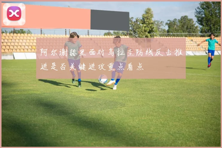 阿尔谢赫里面对乌拉圭防线反击推进是否关键进攻重点看点