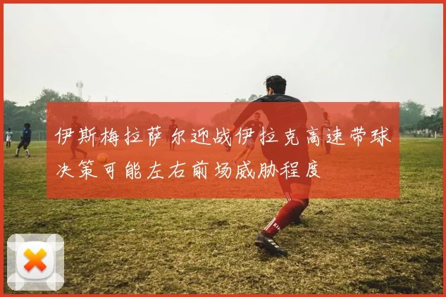 伊斯梅拉萨尔迎战伊拉克高速带球决策可能左右前场威胁程度