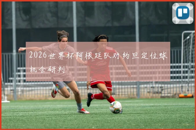 2026世界杯阿根廷队对约旦定位球机会研判
