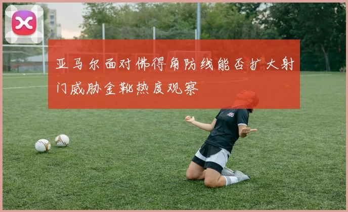 亚马尔面对佛得角防线能否扩大射门威胁金靴热度观察
