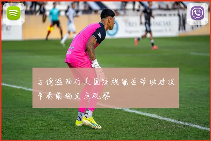 古德温面对美国防线能否带动进攻节奏前场支点观察