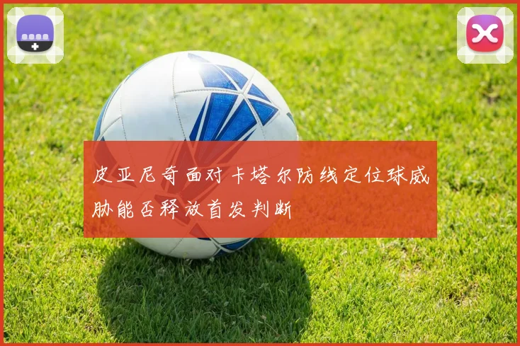 皮亚尼奇面对卡塔尔防线定位球威胁能否释放首发判断