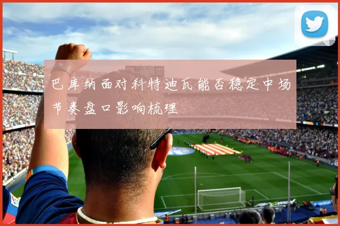 巴库纳面对科特迪瓦能否稳定中场节奏盘口影响梳理