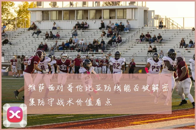 维萨面对哥伦比亚防线能否破解密集防守战术价值看点
