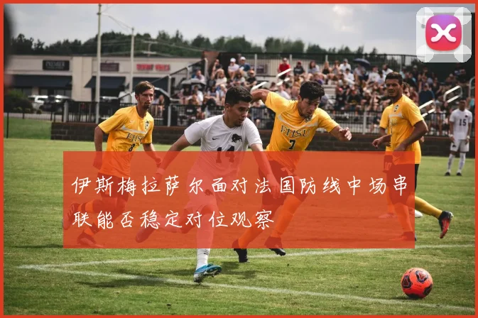 伊斯梅拉萨尔面对法国防线中场串联能否稳定对位观察