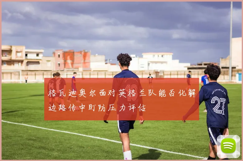 格瓦迪奥尔面对英格兰队能否化解边路传中盯防压力评估