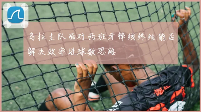 乌拉圭队面对西班牙锋线终结能否解决效率进球数思路