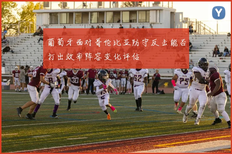 葡萄牙面对哥伦比亚防守反击能否打出效率阵容变化评估