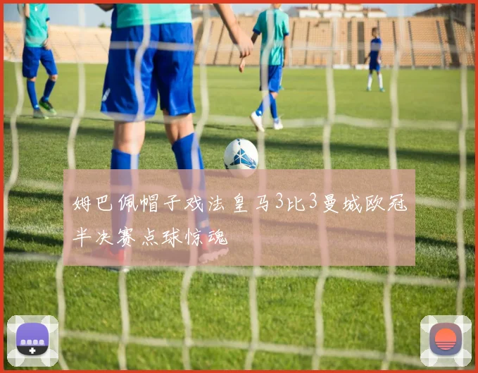 姆巴佩帽子戏法皇马3比3曼城欧冠半决赛点球惊魂