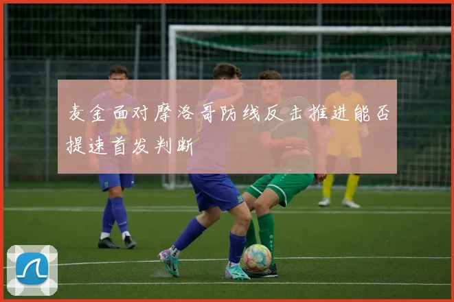 麦金面对摩洛哥防线反击推进能否提速首发判断