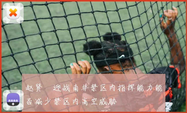 赵贤祐迎战南非禁区内指挥能力能否减少禁区内高空威胁