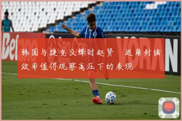 韩国与捷克交锋时赵贤祐近角封堵效率值得观察高压下的表现
