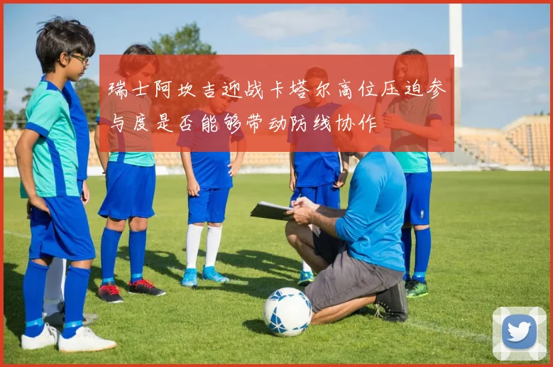 瑞士阿坎吉迎战卡塔尔高位压迫参与度是否能够带动防线协作