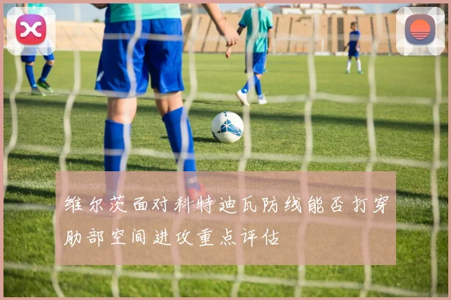 维尔茨面对科特迪瓦防线能否打穿肋部空间进攻重点评估