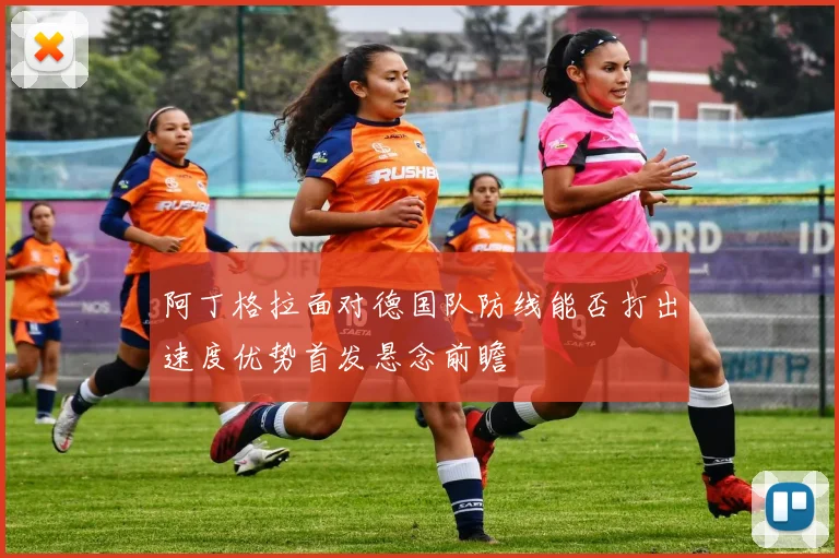 阿丁格拉面对德国队防线能否打出速度优势首发悬念前瞻