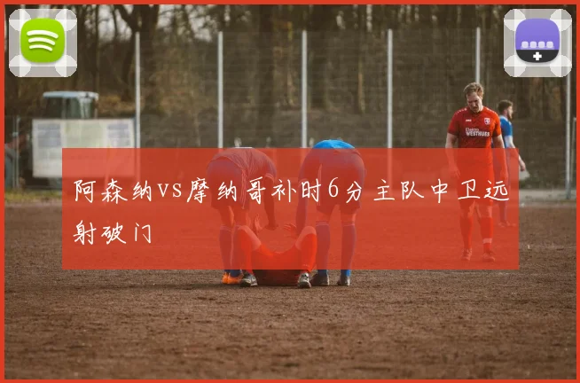 阿森纳vs摩纳哥补时6分主队中卫远射破门