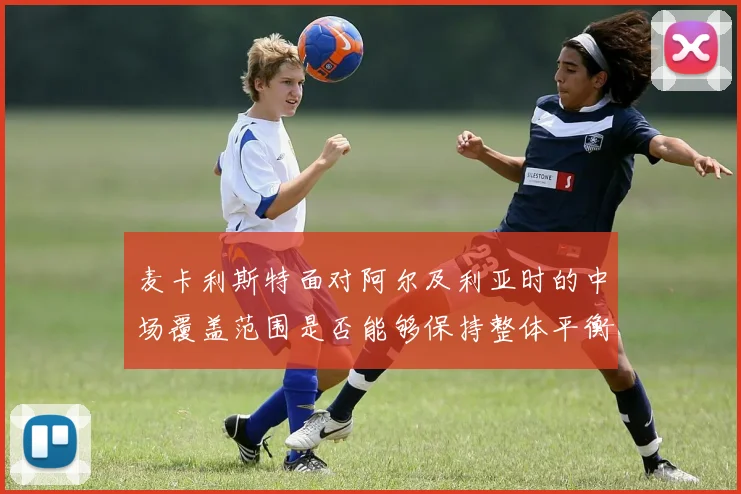 麦卡利斯特面对阿尔及利亚时的中场覆盖范围是否能够保持整体平衡