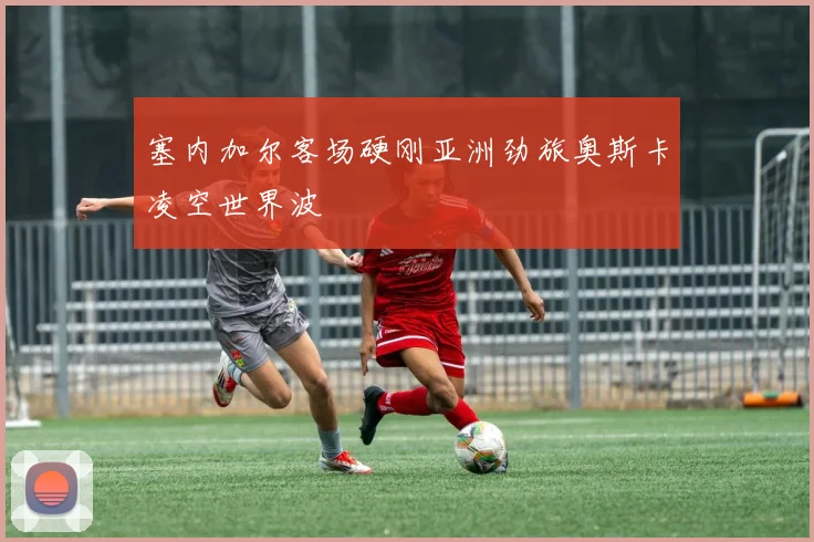 塞内加尔客场硬刚亚洲劲旅奥斯卡凌空世界波