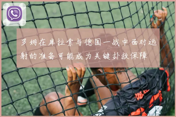 罗姆在库拉索与德国一战中面对远射的准备可能成为关键扑救保障